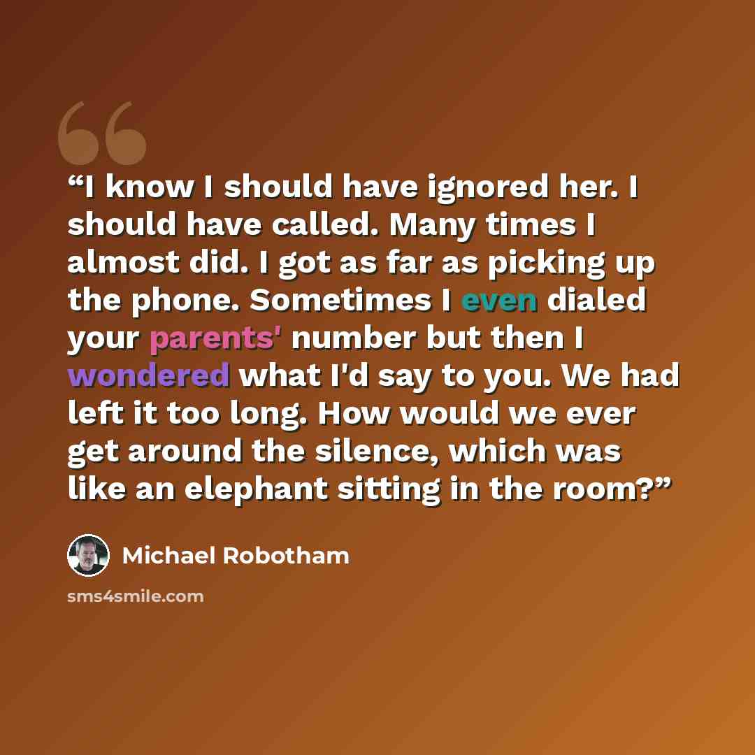 “I know I should have ignored her. I should have called. Many times I almost did. I got as far as picking up the phone. Sometimes I even dialed your parents' number but then I wondered what I'd say to you. We had left it too long. How would we ever get around the silence, which was like an elephant…” quote by Michael Robotham