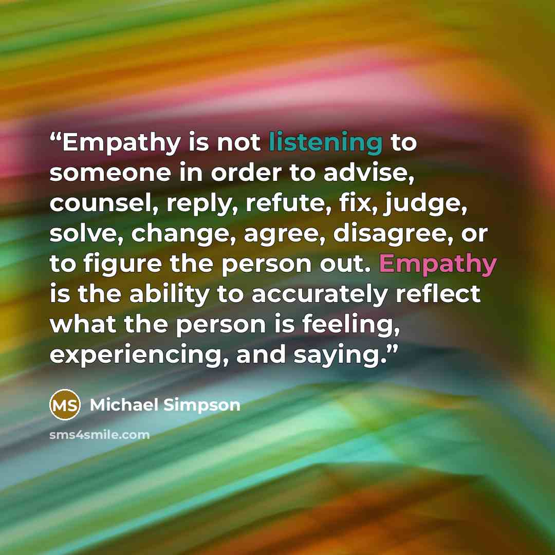 “Empathy is not listening to someone in order to advise, counsel, reply, refute, fix, judge, solve, change, agree, disagree, or to figure the person out. Empathy is the ability to accurately reflect what the person is feeling, experiencing, and saying.” quote by Michael Simpson