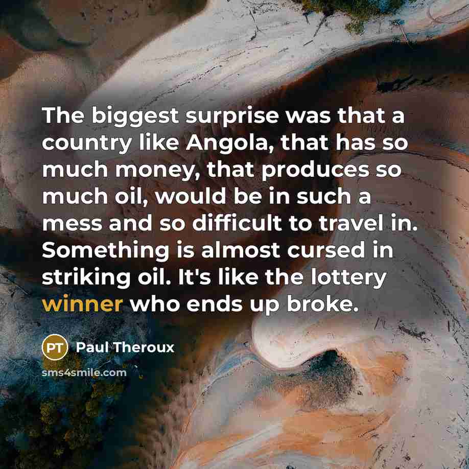 “The biggest surprise was that a country like Angola, that has so much money, that produces so much oil, would be in such a mess and so difficult to travel in. Something is almost cursed in striking oil. It's like the lottery winner who ends up broke.” quote by Paul Theroux