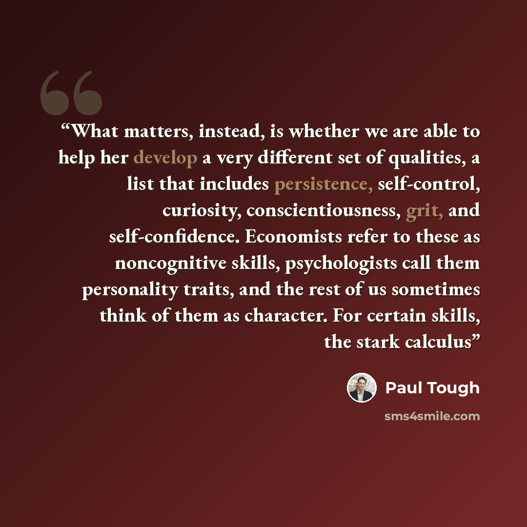 “What matters, instead, is whether we are able to help her develop a very different set of qualities, a list that includes persistence, self-control, curiosity, conscientiousness, grit, and self-confidence. Economists refer to these as noncognitive skills, psychologists call them personality…” quote by Paul Tough