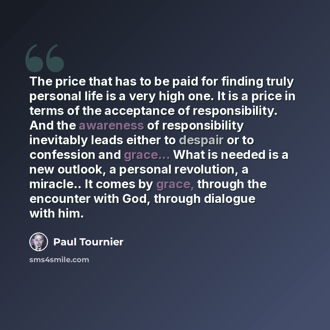“The price that has to be paid for finding truly personal life is a very high one. It is a price in terms of the acceptance of responsibility. And the awareness of responsibility inevitably leads either to despair or to confession and grace... What is needed is a new outlook, a personal revolution…” quote by Paul Tournier