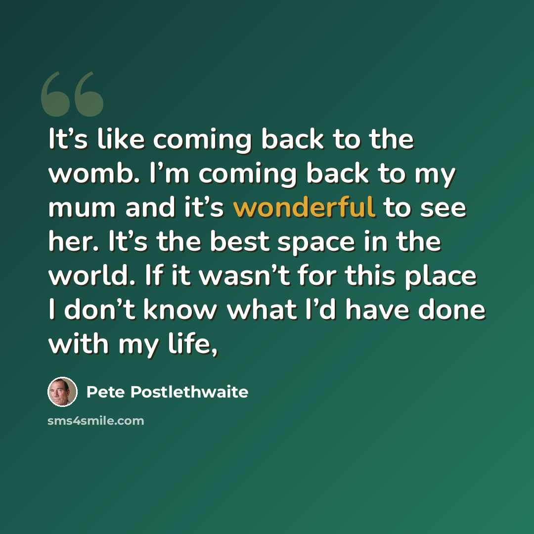 “It’s like coming back to the womb. I’m coming back to my mum and it’s wonderful to see her. It’s the best space in the world. If it wasn’t for this place I don’t know what I’d have done with my life,” quote by Pete Postlethwaite