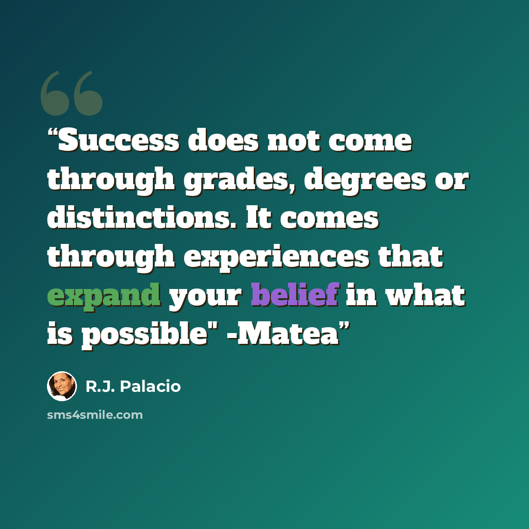 “Success does not come through grades, degrees or distinctions. It comes through experiences that expand your belief in what is possible" -Matea” quote by R.J. Palacio