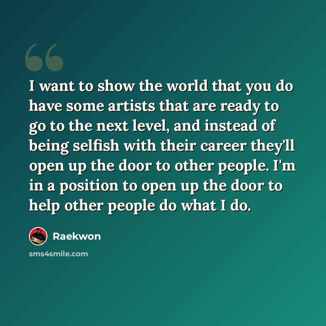 “I want to show the world that you do have some artists that are ready to go to the next level, and instead of being selfish with their career they'll open up the door to other people. I'm in a position to open up the door to help other people do what I do.” quote by Raekwon