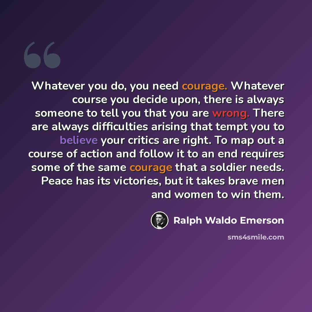 “Whatever you do, you need courage. Whatever course you decide upon, there is always someone to tell you that you are wrong. There are always difficulties arising that tempt you to believe your critics are right. To map out a course of action and follow it to an end requires some of the same…” quote by Ralph Waldo Emerson