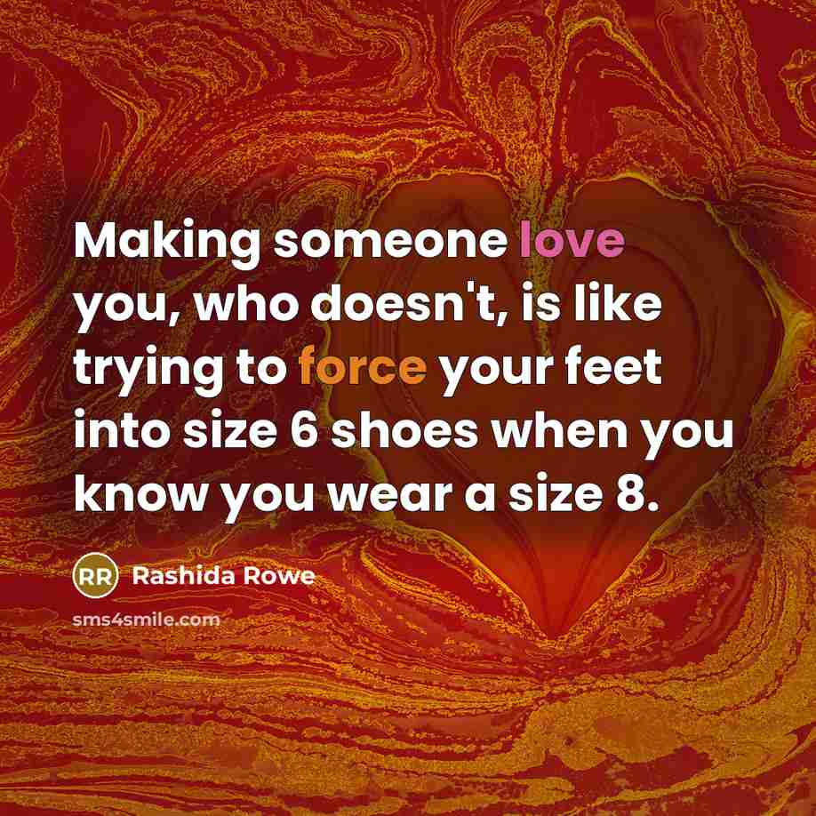 “Making someone love you, who doesn't, is like trying to force your feet into size 6 shoes when you know you wear a size 8.” quote by Rashida Rowe