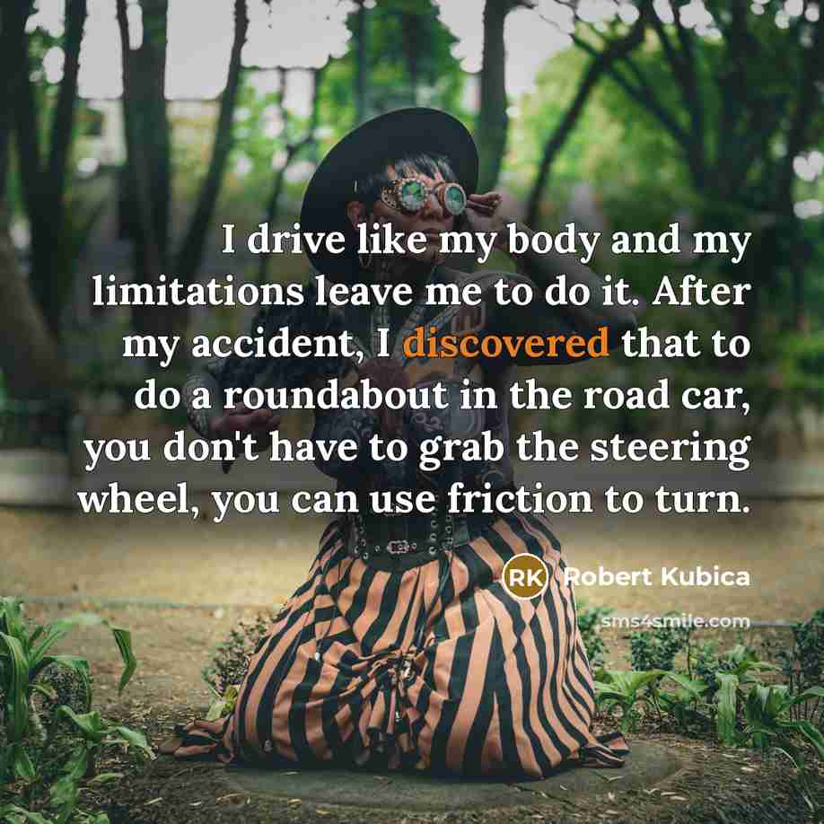 “I drive like my body and my limitations leave me to do it. After my accident, I discovered that to do a roundabout in the road car, you don't have to grab the steering wheel, you can use friction to turn.” quote by Robert Kubica
