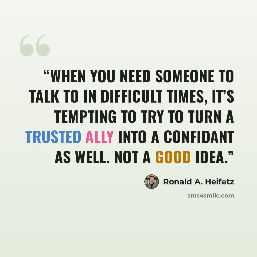 “When you need someone to talk to in difficult times, it’s tempting to try to turn a trusted ally into a confidant as well. Not a good idea.” quote by Ronald A. Heifetz