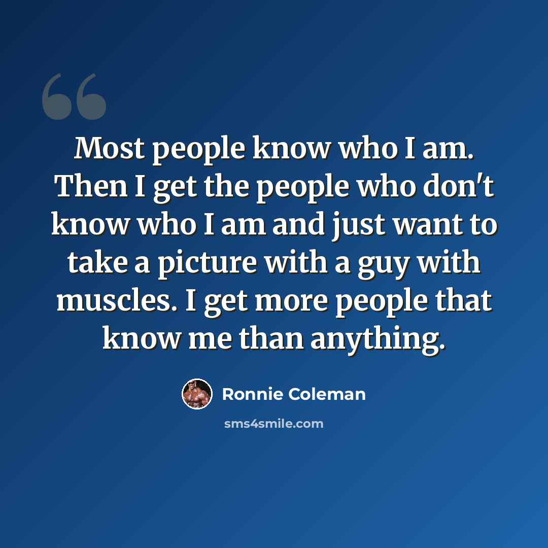 “Most people know who I am. Then I get the people who don't know who I am and just want to take a picture with a guy with muscles. I get more people that know me than anything.” quote by Ronnie Coleman