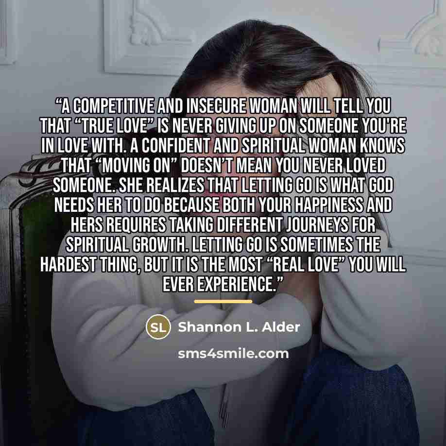 “A competitive and insecure woman will tell you that “true love” is never giving up on someone you're in love with. A confident and spiritual woman knows that “moving on” doesn’t mean you never loved someone. She realizes that letting go is what God needs her to do because both your happiness and…” quote by Shannon L. Alder