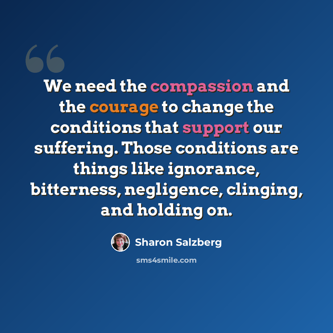 “We need the compassion and the courage to change the conditions that support our suffering. Those conditions are things like ignorance, bitterness, negligence, clinging, and holding on.” quote by Sharon Salzberg