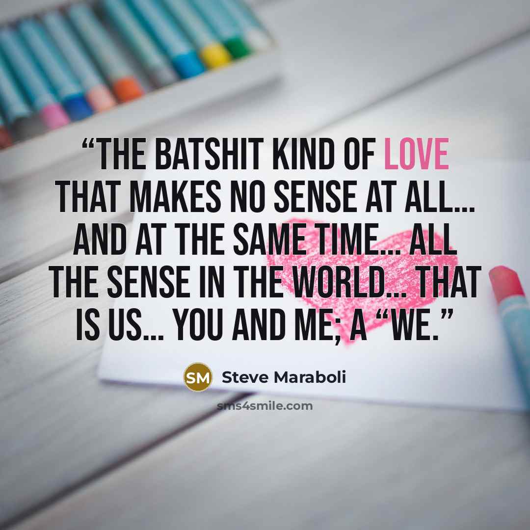 “The batshit kind of love that makes no sense at all… and at the same time… all the sense in the world… That is us… You and me; a “WE.” quote by Steve Maraboli