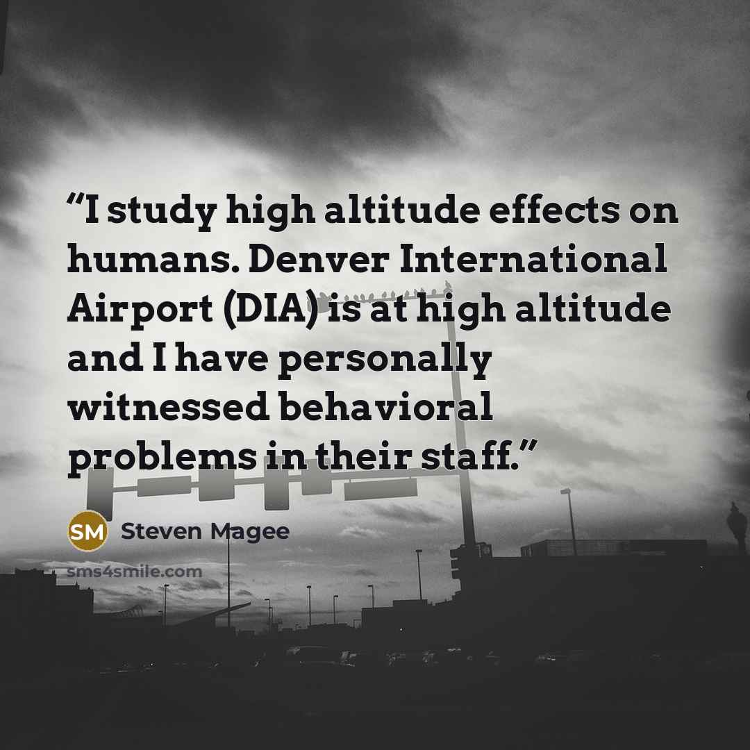 “I study high altitude effects on humans. Denver International Airport (DIA) is at high altitude and I have personally witnessed behavioral problems in their staff.” quote by Steven Magee