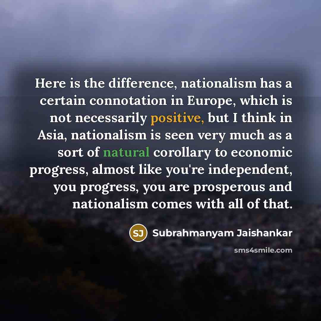 “Here is the difference, nationalism has a certain connotation in Europe, which is not necessarily positive, but I think in Asia, nationalism is seen very much as a sort of natural corollary to economic progress, almost like you're independent, you progress, you are prosperous and nationalism comes…” quote by Subrahmanyam Jaishankar