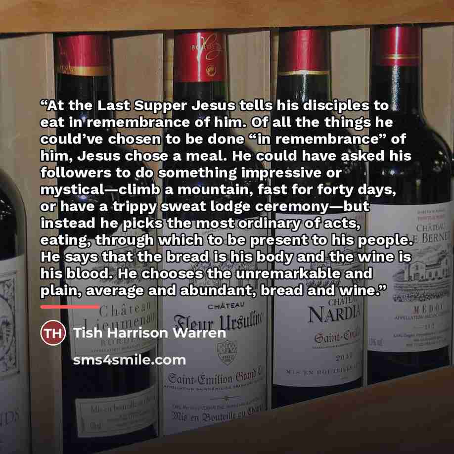 “At the Last Supper Jesus tells his disciples to eat in remembrance of him. Of all the things he could’ve chosen to be done “in remembrance” of him, Jesus chose a meal. He could have asked his followers to do something impressive or mystical—climb a mountain, fast for forty days, or have a trippy…” quote by Tish Harrison Warren