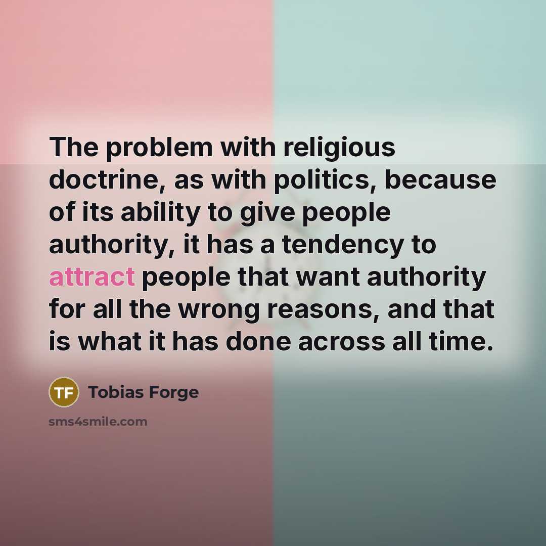“The problem with religious doctrine, as with politics, because of its ability to give people authority, it has a tendency to attract people that want authority for all the wrong reasons, and that is what it has done across all time.” quote by Tobias Forge