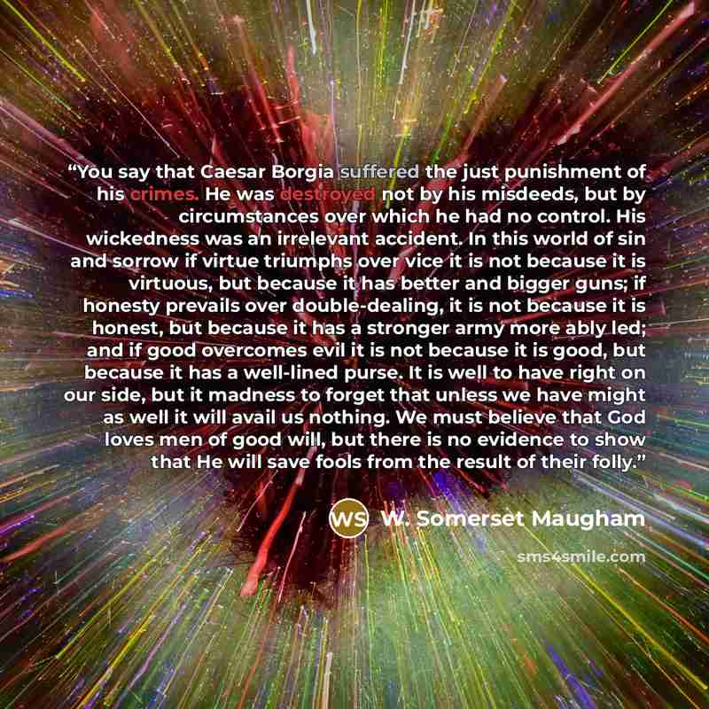 “You say that Caesar Borgia suffered the just punishment of his crimes. He was destroyed not by his misdeeds, but by circumstances over which he had no control. His wickedness was an irrelevant accident. In this world of sin and sorrow if virtue triumphs over vice it is not because it is virtuous…” quote by W. Somerset Maugham