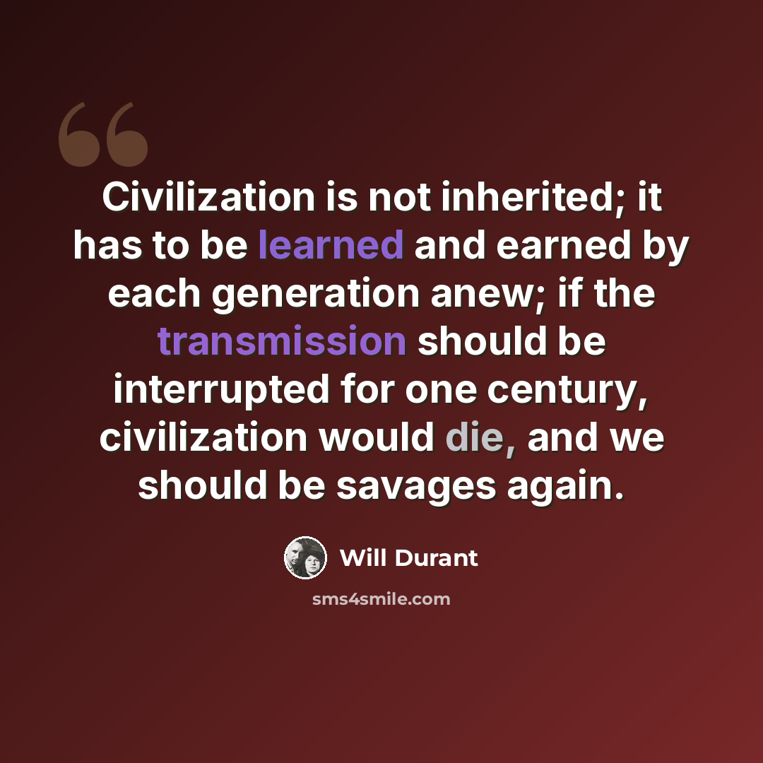 “Civilization is not inherited; it has to be learned and earned by each generation anew; if the transmission should be interrupted for one century, civilization would die, and we should be savages again.” quote by Will Durant