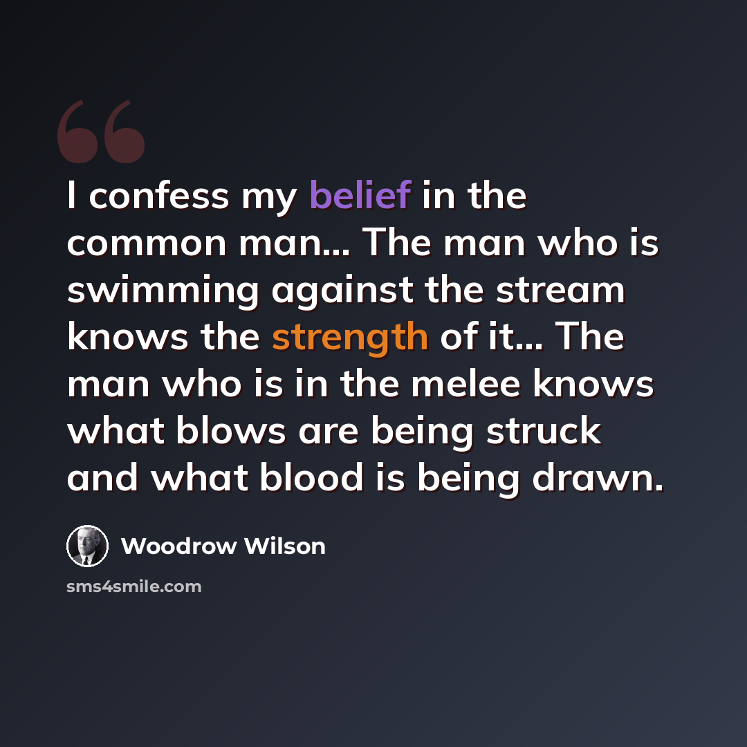 “I confess my belief in the common man… The man who is swimming against the stream knows the strength of it… The man who is in the melee knows what blows are being struck and what blood is being drawn.” quote by Woodrow Wilson