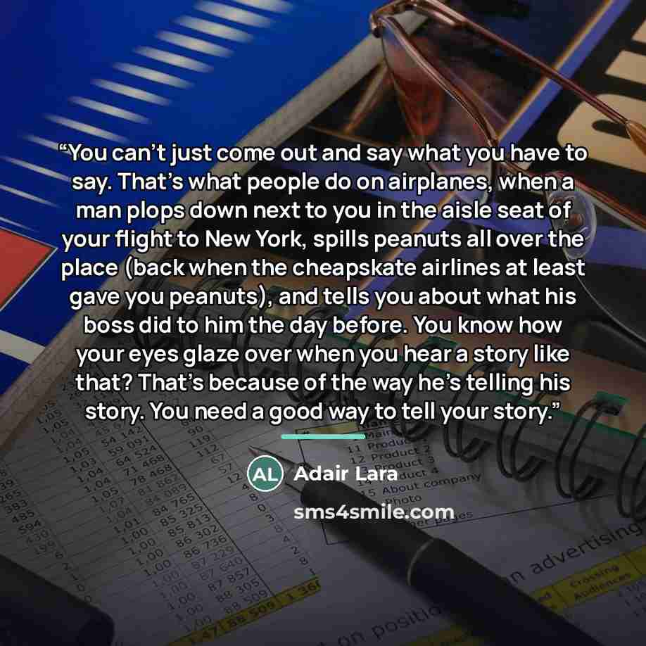 “You can’t just come out and say what you have to say. That’s what people do on airplanes, when a man plops down next to you in the aisle seat of your flight to New York, spills peanuts all over the place (back when the cheapskate airlines at least gave you peanuts), and tells you about what his…” quote by Adair Lara
