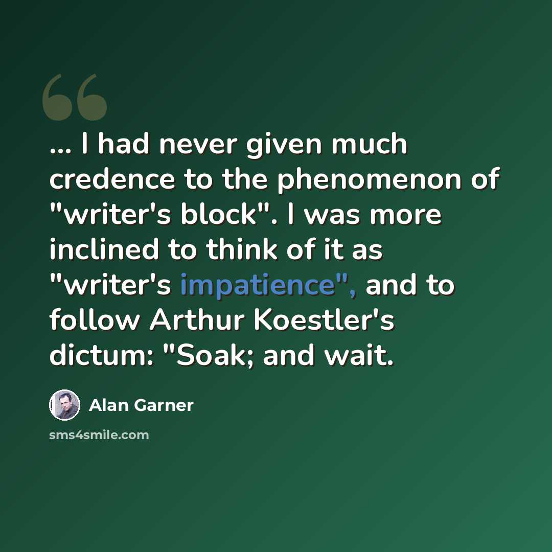 “... I had never given much credence to the phenomenon of "writer's block". I was more inclined to think of it as "writer's impatience", and to follow Arthur Koestler's dictum: "Soak; and wait.” quote by Alan Garner