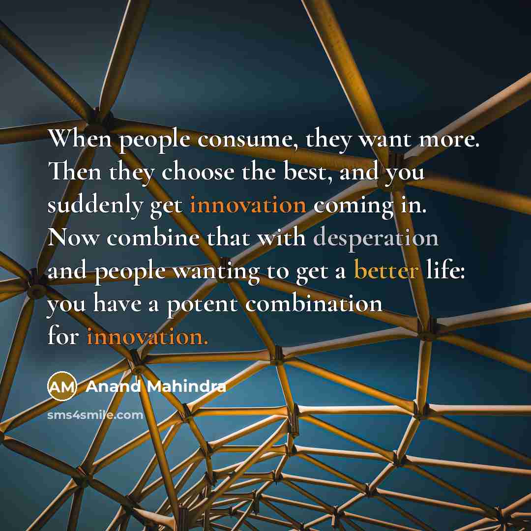 “When people consume, they want more. Then they choose the best, and you suddenly get innovation coming in. Now combine that with desperation and people wanting to get a better life: you have a potent combination for innovation.” quote by Anand Mahindra