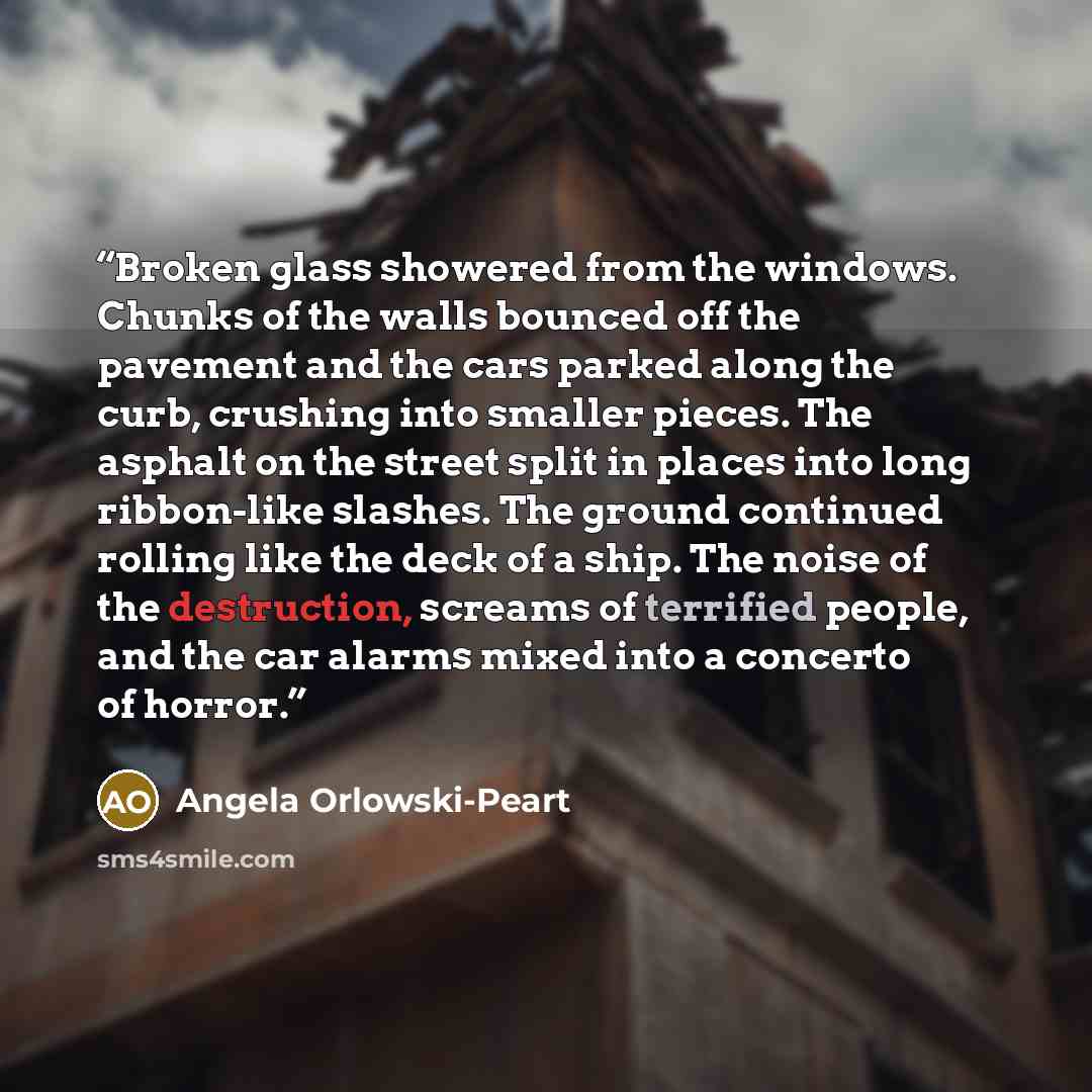 “Broken glass showered from the windows. Chunks of the walls bounced off the pavement and the cars parked along the curb, crushing into smaller pieces. The asphalt on the street split in places into long ribbon-like slashes. The ground continued rolling like the deck of a ship. The noise of the…” quote by Angela Orlowski-Peart
