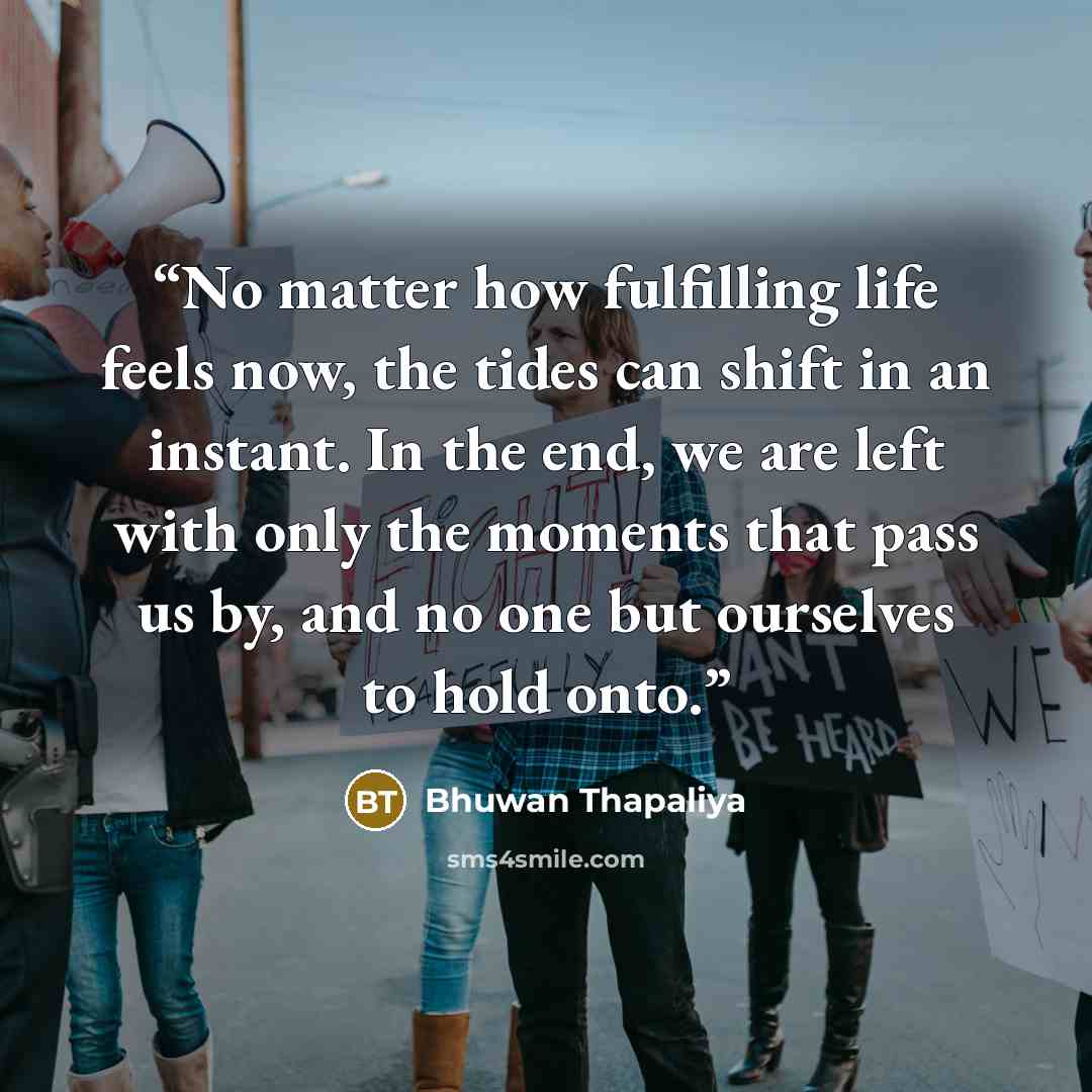 “No matter how fulfilling life feels now, the tides can shift in an instant. In the end, we are left with only the moments that pass us by, and no one but ourselves to hold onto.” quote by Bhuwan Thapaliya