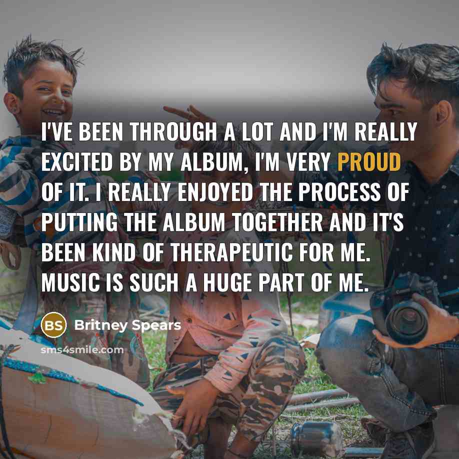 “I've been through a lot and I'm really excited by my album, I'm very proud of it. I really enjoyed the process of putting the album together and it's been kind of therapeutic for me. Music is such a huge part of me.” quote by Britney Spears