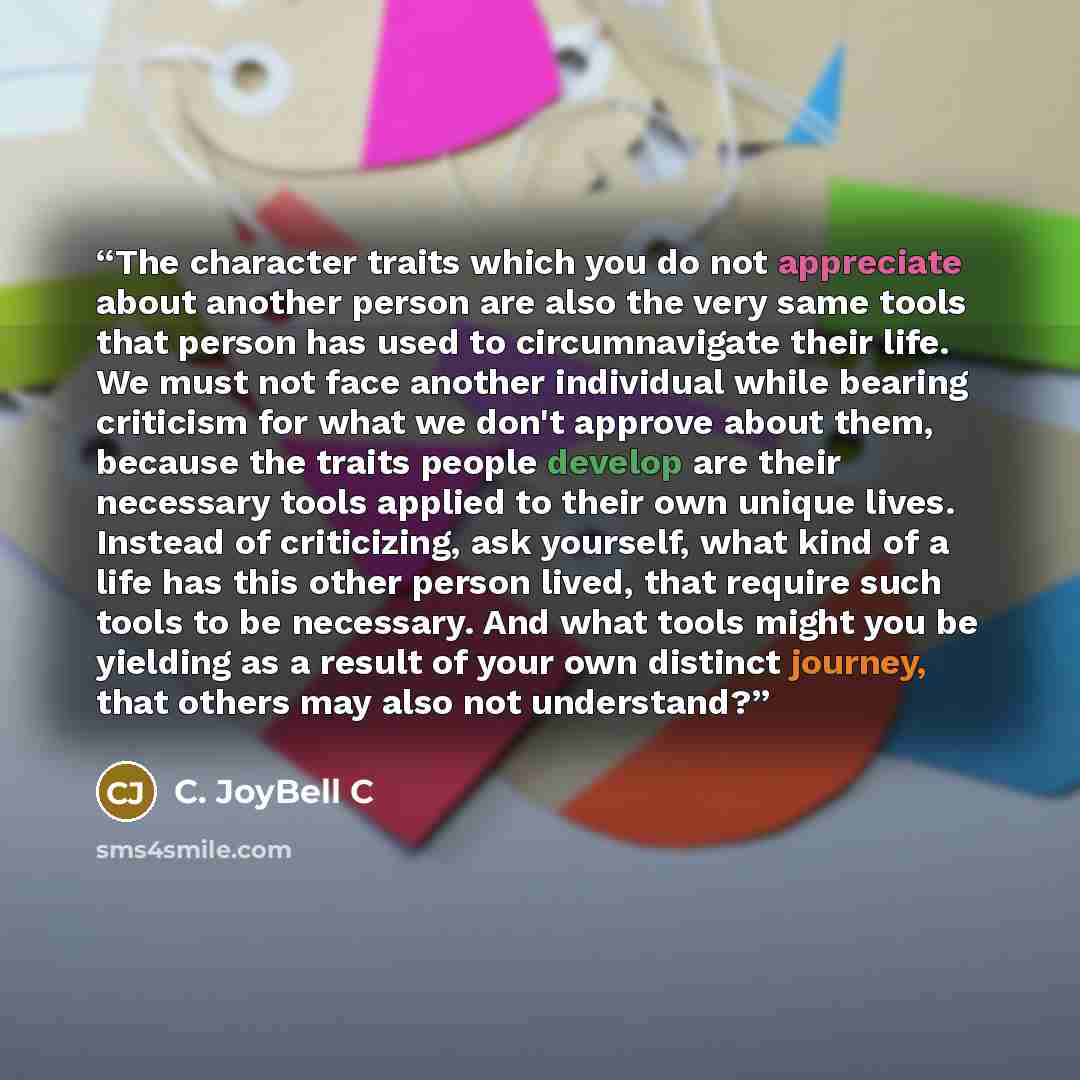“The character traits which you do not appreciate about another person are also the very same tools that person has used to circumnavigate their life. We must not face another individual while bearing criticism for what we don't approve about them, because the traits people develop are their…” quote by C. JoyBell C