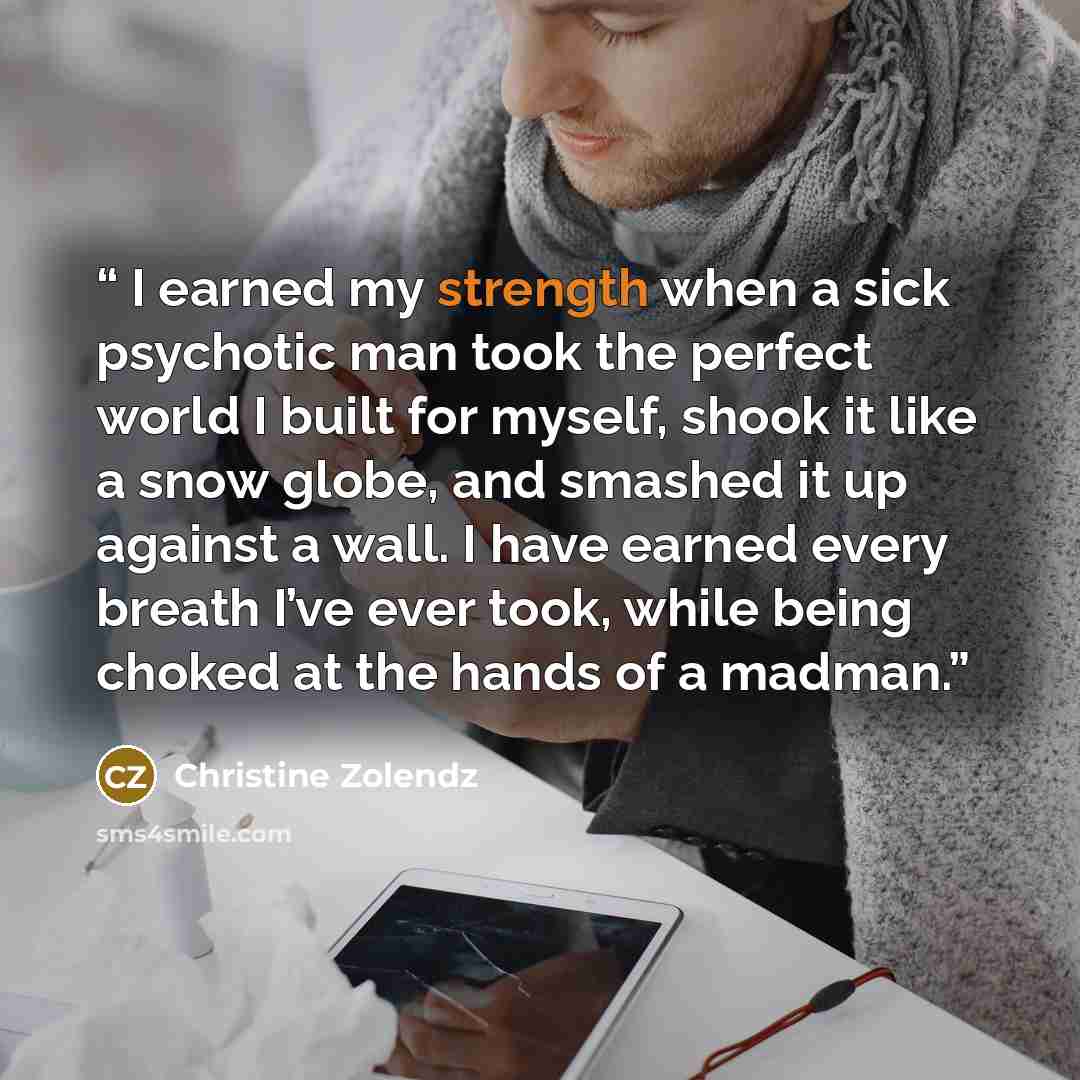 “I earned my strength when a sick psychotic man took the perfect world I built for myself, shook it like a snow globe, and smashed it up against a wall. I have earned every breath I’ve ever took, while being choked at the hands of a madman.” quote by Christine Zolendz