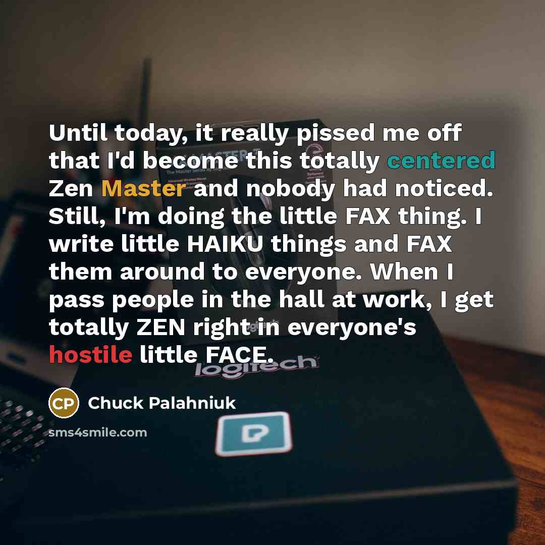 “Until today, it really pissed me off that I'd become this totally centered Zen Master and nobody had noticed. Still, I'm doing the little FAX thing. I write little HAIKU things and FAX them around to everyone. When I pass people in the hall at work, I get totally ZEN right in everyone's hostile…” quote by Chuck Palahniuk