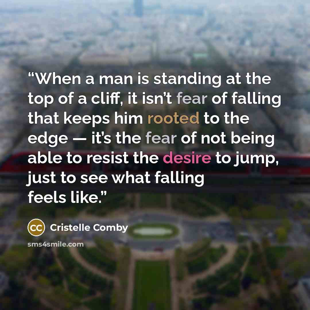“When a man is standing at the top of a cliff, it isn’t fear of falling that keeps him rooted to the edge — it’s the fear of not being able to resist the desire to jump, just to see what falling feels like.” quote by Cristelle Comby