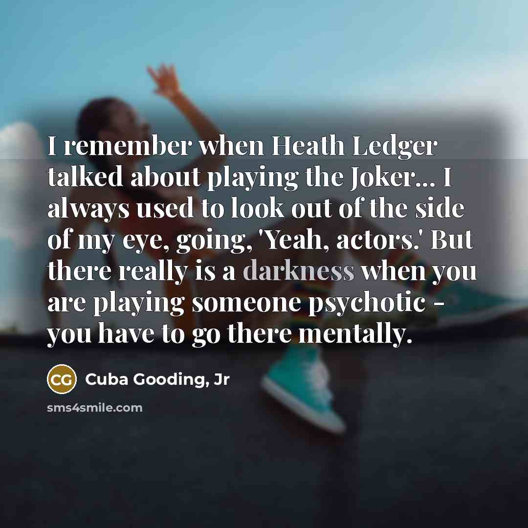 “I remember when Heath Ledger talked about playing the Joker... I always used to look out of the side of my eye, going, 'Yeah, actors.' But there really is a darkness when you are playing someone psychotic - you have to go there mentally.” quote by Cuba Gooding, Jr