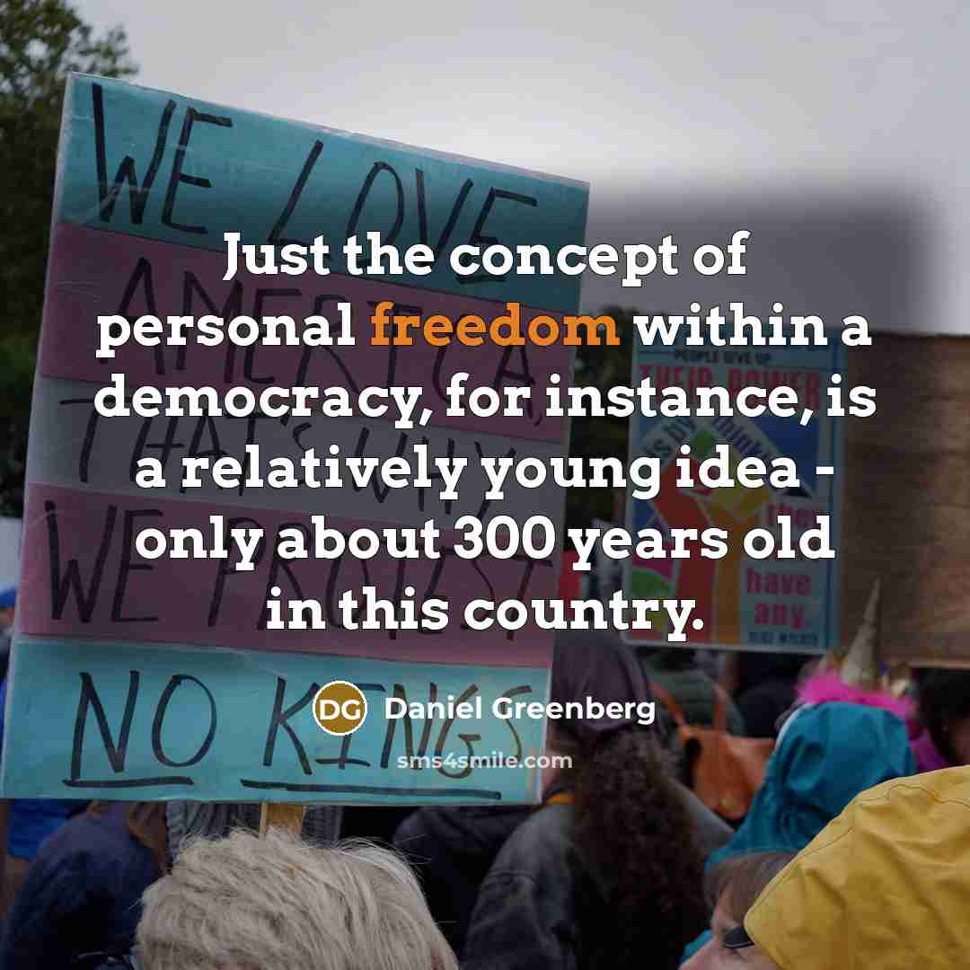 “Just the concept of personal freedom within a democracy, for instance, is a relatively young idea - only about 300 years old in this country.” quote by Daniel Greenberg