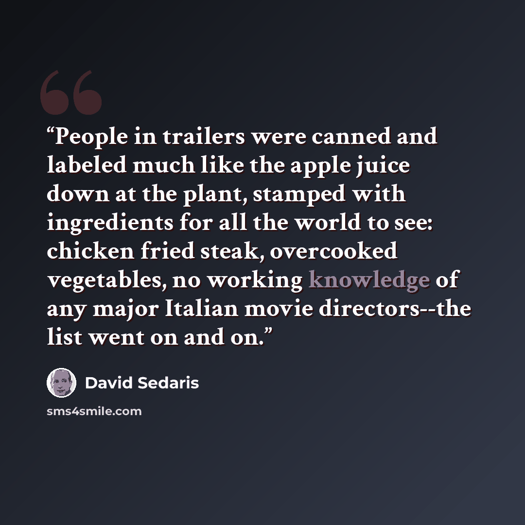 “People in trailers were canned and labeled much like the apple juice down at the plant, stamped with ingredients for all the world to see: chicken fried steak, overcooked vegetables, no working knowledge of any major Italian movie directors--the list went on and on.” quote by David Sedaris