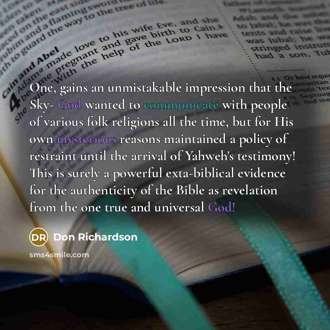 “One, gains an unmistakable impression that the Sky- God wanted to communicate with people of various folk religions all the time, but for His own mysterious reasons maintained a policy of restraint until the arrival of Yahweh's testimony! This is surely a powerful exta-biblical evidence for the…” quote by Don Richardson