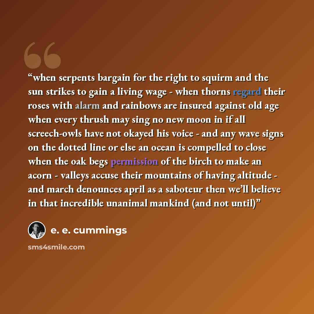 “when serpents bargain for the right to squirm and the sun strikes to gain a living wage - when thorns regard their roses with alarm and rainbows are insured against old age when every thrush may sing no new moon in if all screech-owls have not okayed his voice - and any wave signs on the dotted…” quote by E. E. Cummings