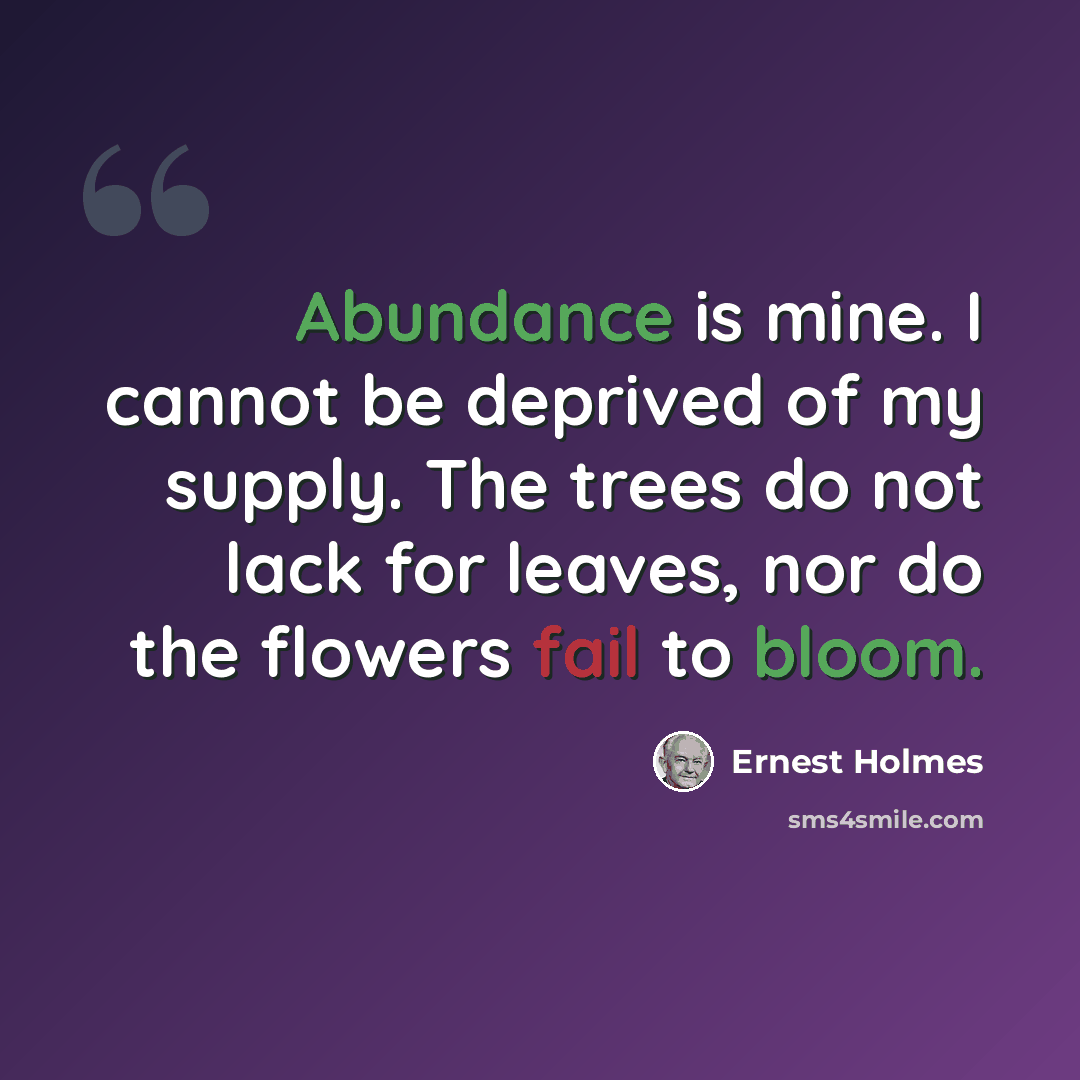 “Abundance is mine. I cannot be deprived of my supply. The trees do not lack for leaves, nor do the flowers fail to bloom.” quote by Ernest Holmes