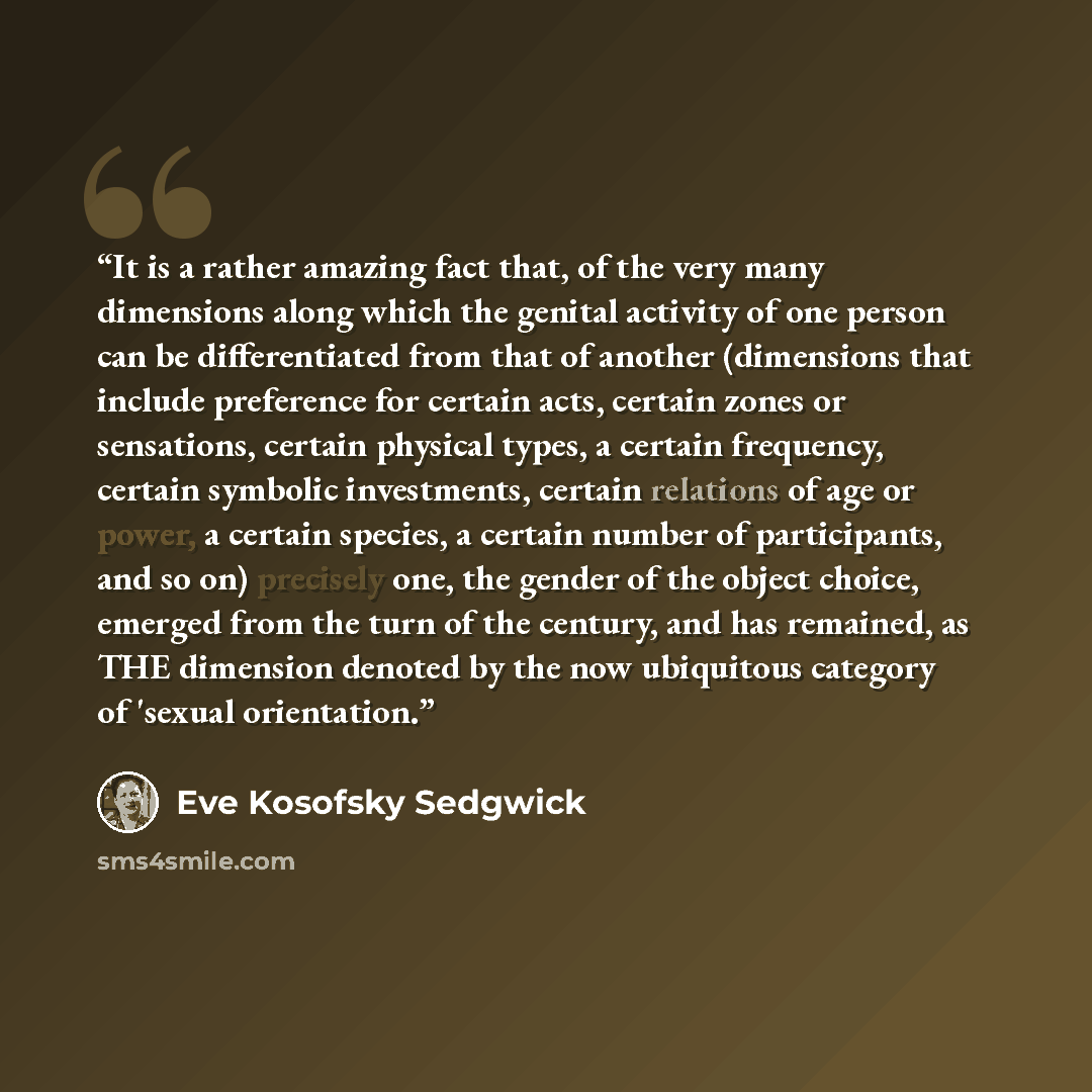 “It is a rather amazing fact that, of the very many dimensions along which the genital activity of one person can be differentiated from that of another (dimensions that include preference for certain acts, certain zones or sensations, certain physical types, a certain frequency, certain symbolic…” quote by Eve Kosofsky Sedgwick