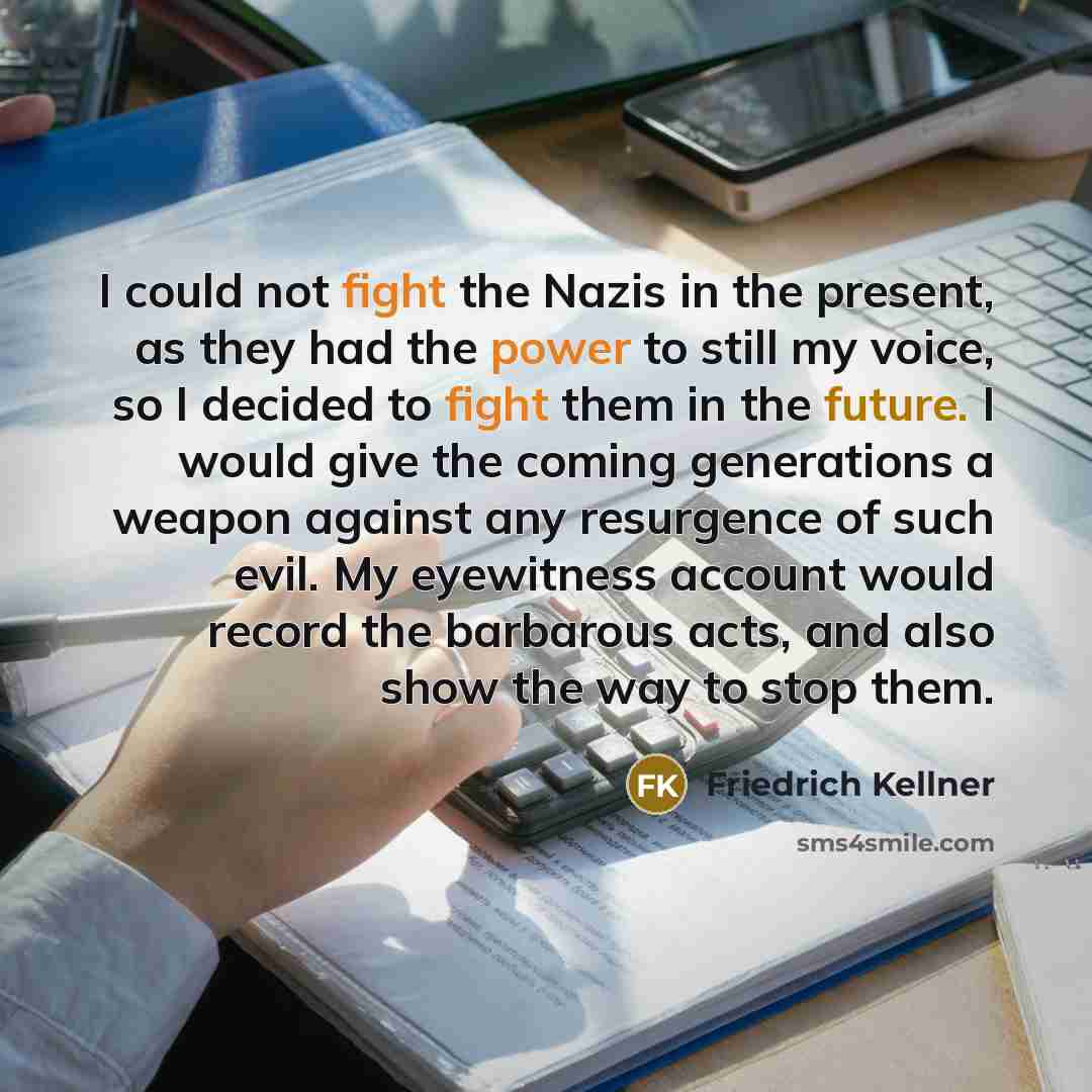 “I could not fight the Nazis in the present, as they had the power to still my voice, so I decided to fight them in the future. I would give the coming generations a weapon against any resurgence of such evil. My eyewitness account would record the barbarous acts, and also show the way to stop them.” quote by Friedrich Kellner