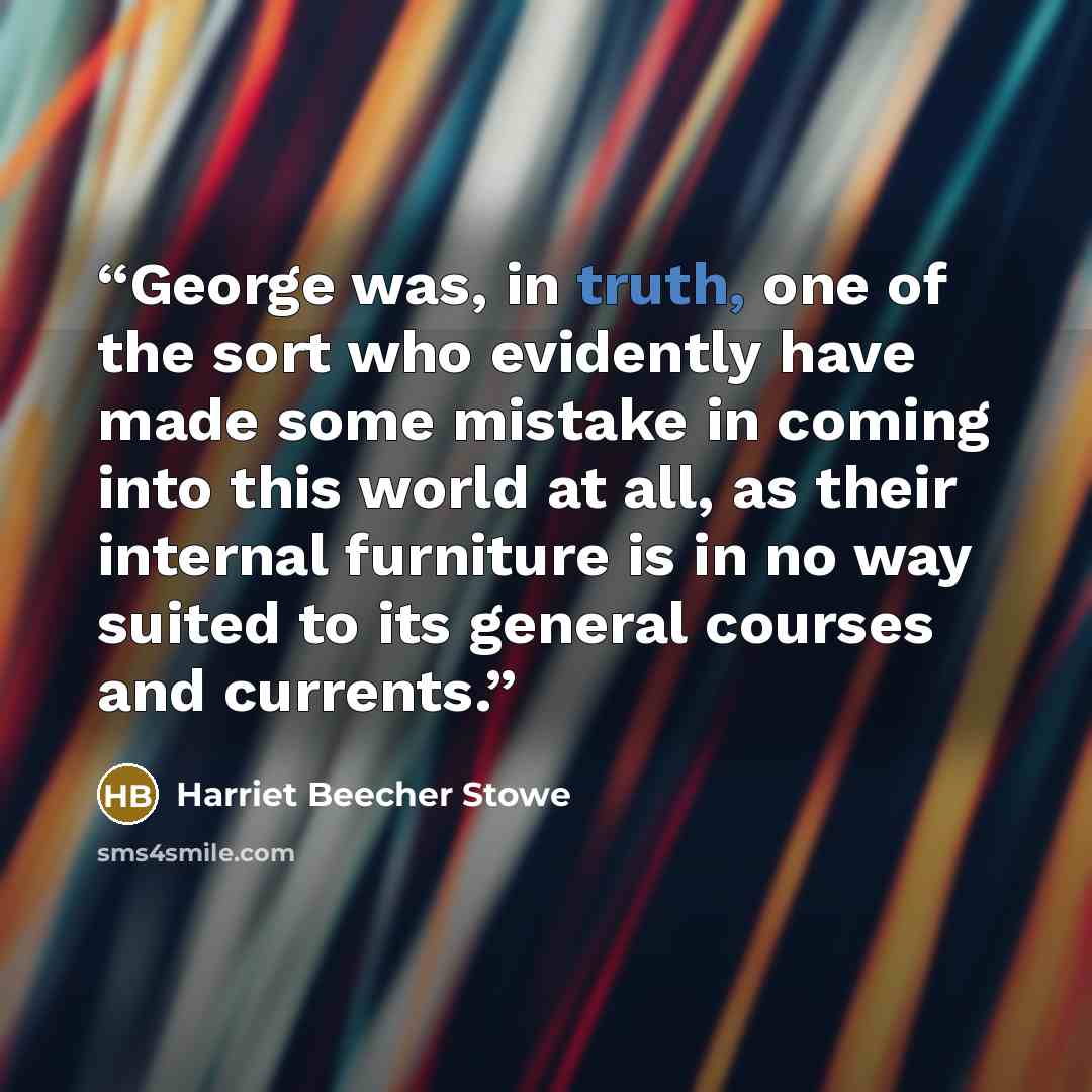 “George was, in truth, one of the sort who evidently have made some mistake in coming into this world at all, as their internal furniture is in no way suited to its general courses and currents.” quote by Harriet Beecher Stowe