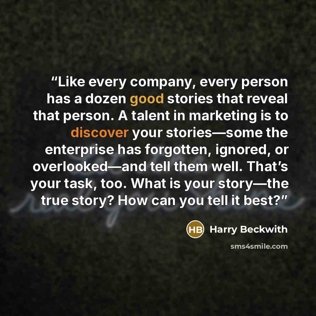 “Like every company, every person has a dozen good stories that reveal that person. A talent in marketing is to discover your stories—some the enterprise has forgotten, ignored, or overlooked—and tell them well. That’s your task, too. What is your story—the true story? How can you tell it best?” quote by Harry Beckwith