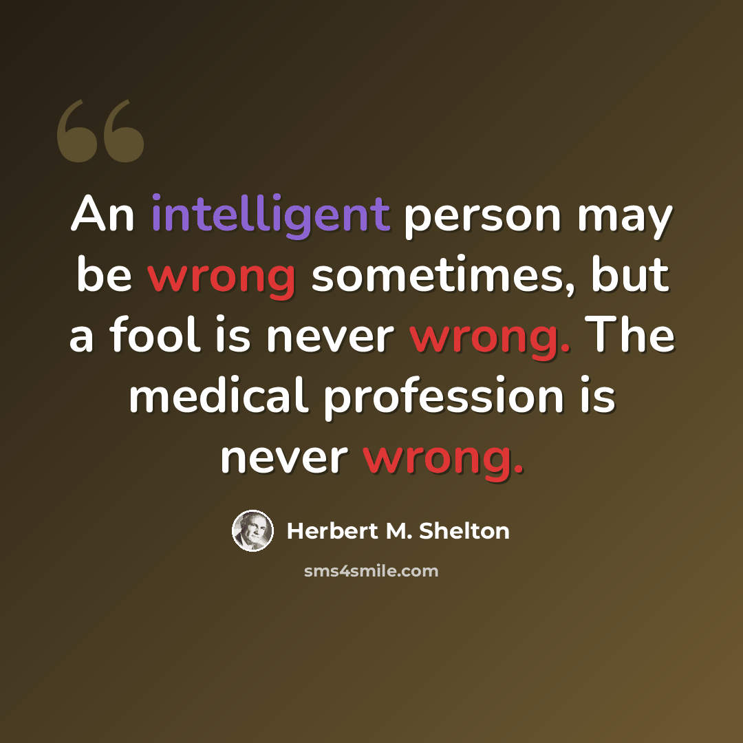 “An intelligent person may be wrong sometimes, but a fool is never wrong. The medical profession is never wrong.” quote by Herbert M. Shelton