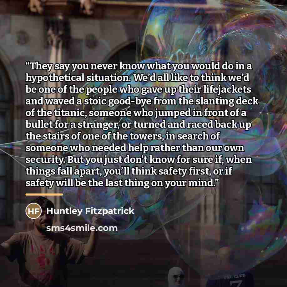 “They say you never know what you would do in a hypothetical situation. We’d all like to think we’d be one of the people who gave up their lifejackets and waved a stoic good-bye from the slanting deck of the titanic, someone who jumped in front of a bullet for a stranger, or turned and raced back…” quote by Huntley Fitzpatrick