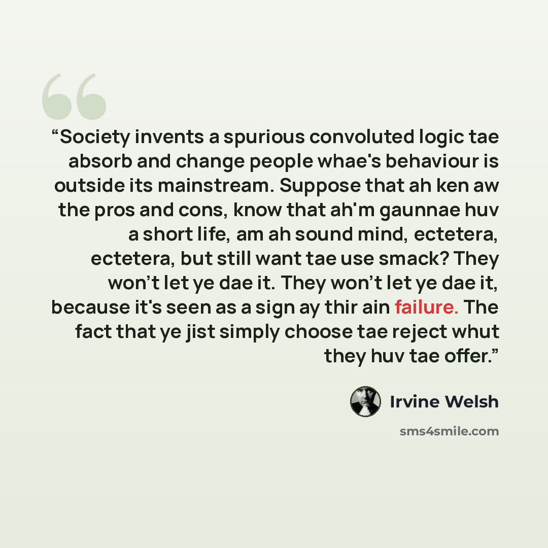 “Society invents a spurious convoluted logic tae absorb and change people whae's behaviour is outside its mainstream. Suppose that ah ken aw the pros and cons, know that ah'm gaunnae huv a short life, am ah sound mind, ectetera, ectetera, but still want tae use smack? They won't let ye dae it. They…” quote by Irvine Welsh