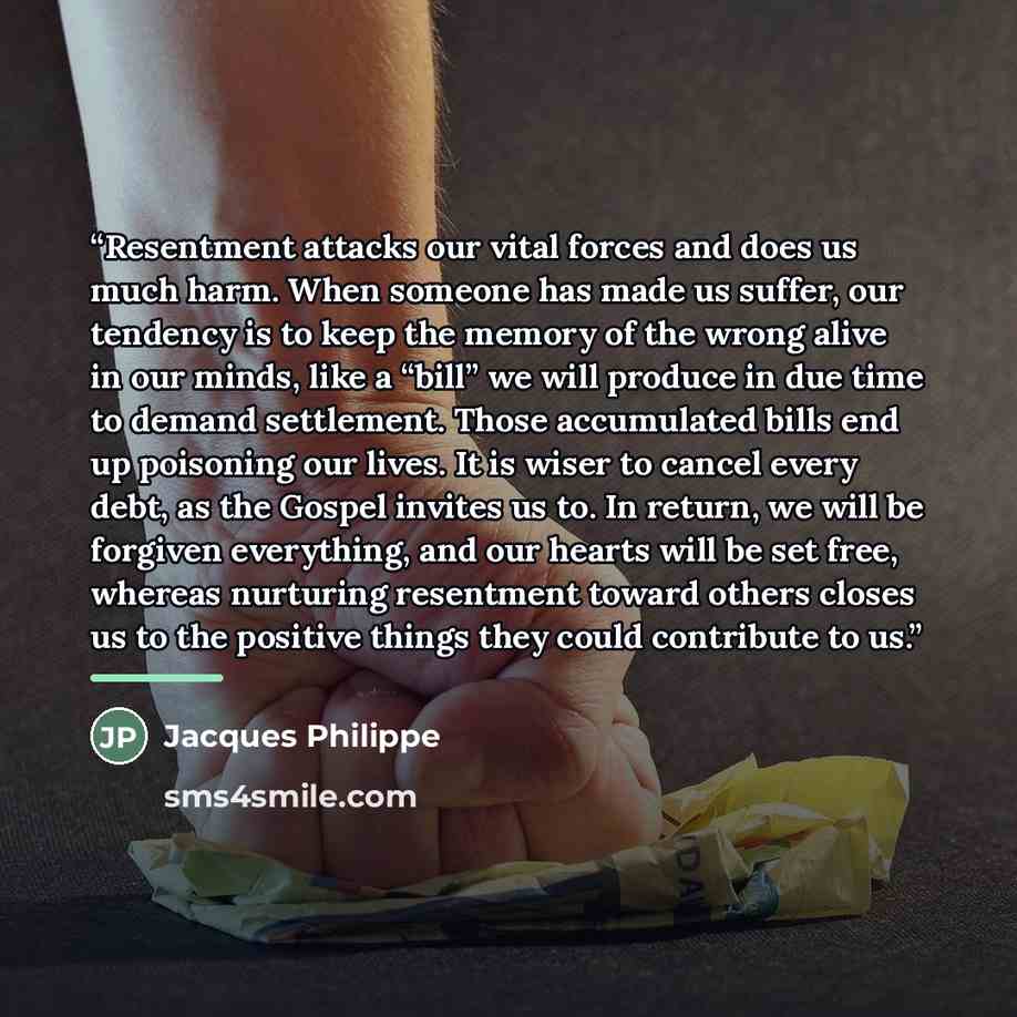 “Resentment attacks our vital forces and does us much harm. When someone has made us suffer, our tendency is to keep the memory of the wrong alive in our minds, like a “bill” we will produce in due time to demand settlement. Those accumulated bills end up poisoning our lives. It is wiser to cancel…” quote by Jacques Philippe