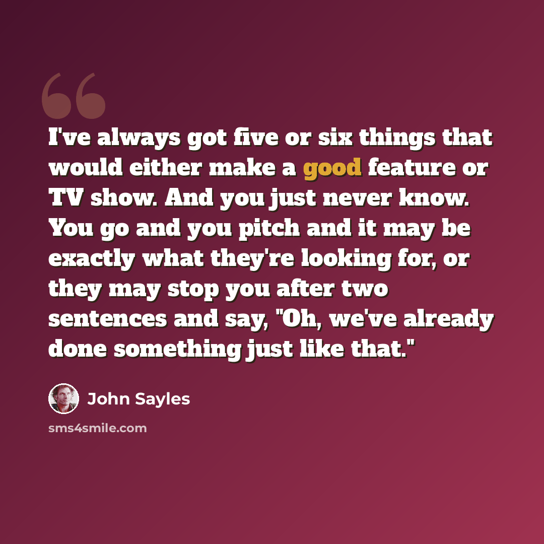 “I've always got five or six things that would either make a good feature or TV show. And you just never know. You go and you pitch and it may be exactly what they're looking for, or they may stop you after two sentences and say, "Oh, we've already done something just like that."” quote by John Sayles