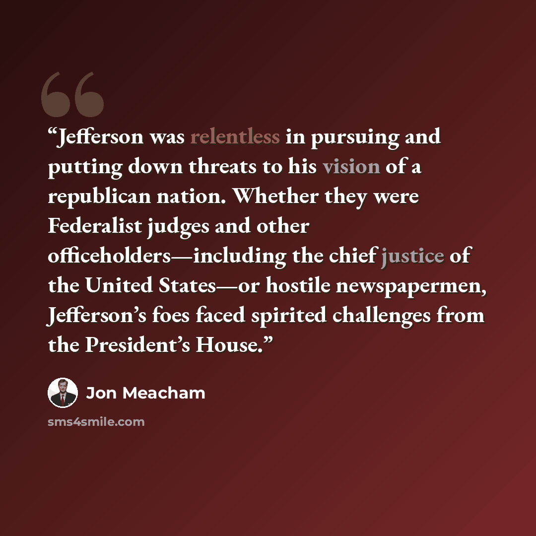 “Jefferson was relentless in pursuing and putting down threats to his vision of a republican nation. Whether they were Federalist judges and other officeholders—including the chief justice of the United States—or hostile newspapermen, Jefferson’s foes faced spirited challenges from the President’s…” quote by Jon Meacham