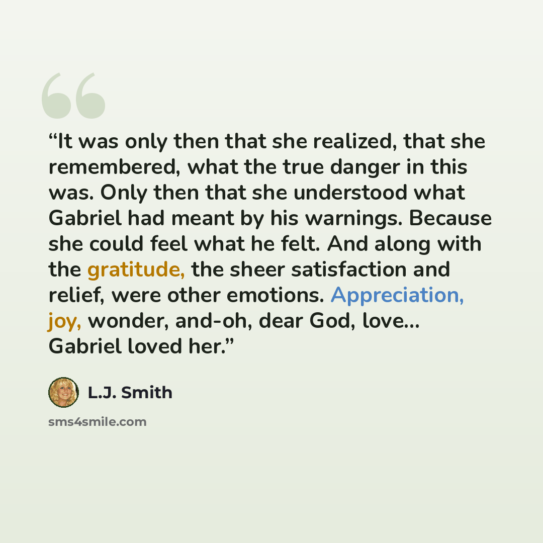 “It was only then that she realized, that she remembered, what the true danger in this was. Only then that she understood what Gabriel had meant by his warnings. Because she could feel what he felt. And along with the gratitude, the sheer satisfaction and relief, were other emotions. Appreciation…” quote by L.J. Smith